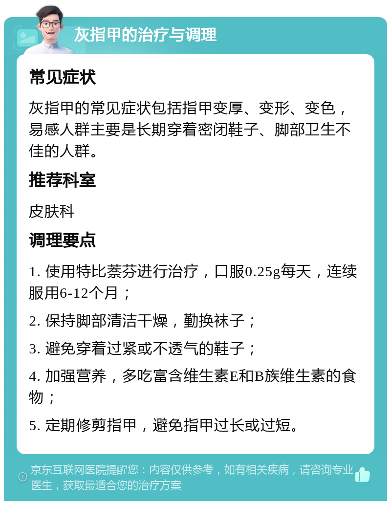 灰指甲的治疗与调理 常见症状 灰指甲的常见症状包括指甲变厚、变形、变色，易感人群主要是长期穿着密闭鞋子、脚部卫生不佳的人群。 推荐科室 皮肤科 调理要点 1. 使用特比萘芬进行治疗，口服0.25g每天，连续服用6-12个月； 2. 保持脚部清洁干燥，勤换袜子； 3. 避免穿着过紧或不透气的鞋子； 4. 加强营养，多吃富含维生素E和B族维生素的食物； 5. 定期修剪指甲，避免指甲过长或过短。