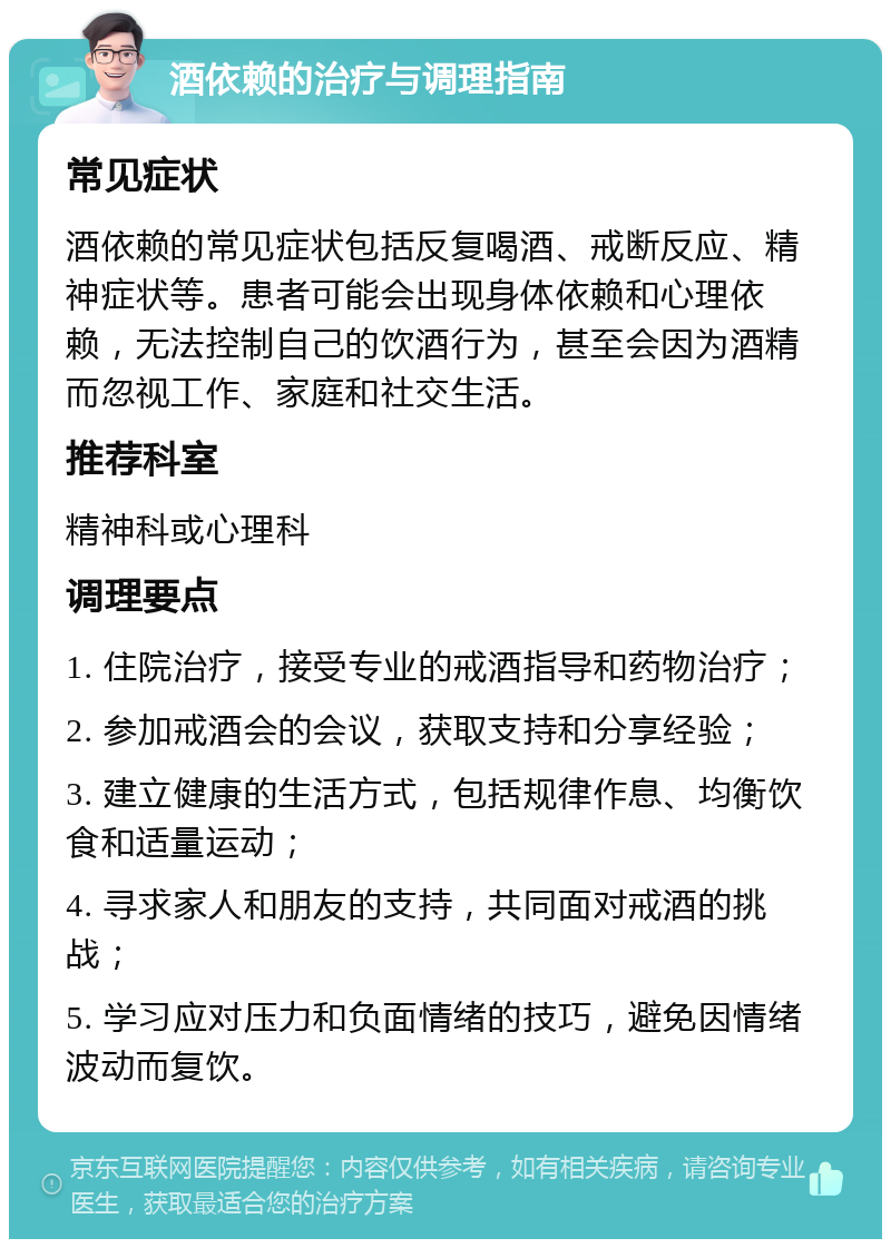 酒依赖的治疗与调理指南 常见症状 酒依赖的常见症状包括反复喝酒、戒断反应、精神症状等。患者可能会出现身体依赖和心理依赖，无法控制自己的饮酒行为，甚至会因为酒精而忽视工作、家庭和社交生活。 推荐科室 精神科或心理科 调理要点 1. 住院治疗，接受专业的戒酒指导和药物治疗； 2. 参加戒酒会的会议，获取支持和分享经验； 3. 建立健康的生活方式，包括规律作息、均衡饮食和适量运动； 4. 寻求家人和朋友的支持，共同面对戒酒的挑战； 5. 学习应对压力和负面情绪的技巧，避免因情绪波动而复饮。