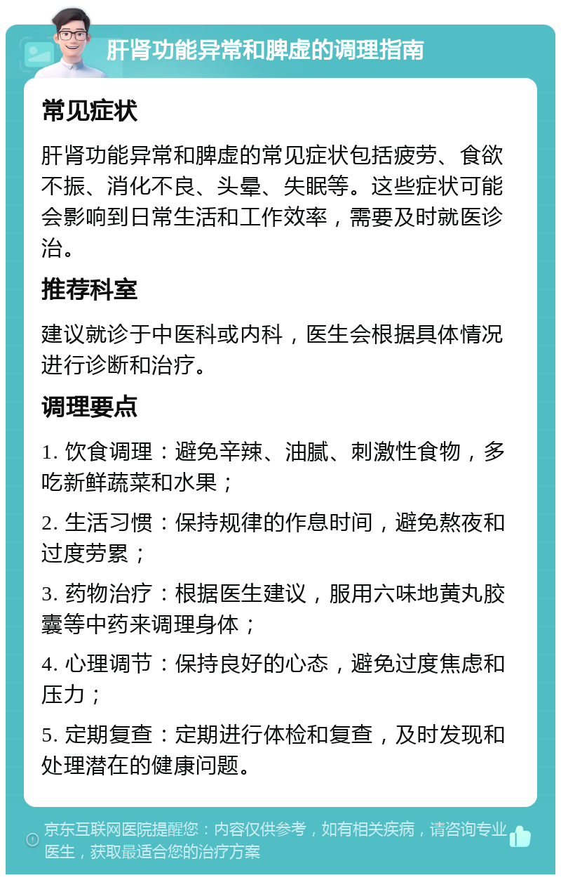 肝肾功能异常和脾虚的调理指南 常见症状 肝肾功能异常和脾虚的常见症状包括疲劳、食欲不振、消化不良、头晕、失眠等。这些症状可能会影响到日常生活和工作效率，需要及时就医诊治。 推荐科室 建议就诊于中医科或内科，医生会根据具体情况进行诊断和治疗。 调理要点 1. 饮食调理：避免辛辣、油腻、刺激性食物，多吃新鲜蔬菜和水果； 2. 生活习惯：保持规律的作息时间，避免熬夜和过度劳累； 3. 药物治疗：根据医生建议，服用六味地黄丸胶囊等中药来调理身体； 4. 心理调节：保持良好的心态，避免过度焦虑和压力； 5. 定期复查：定期进行体检和复查，及时发现和处理潜在的健康问题。