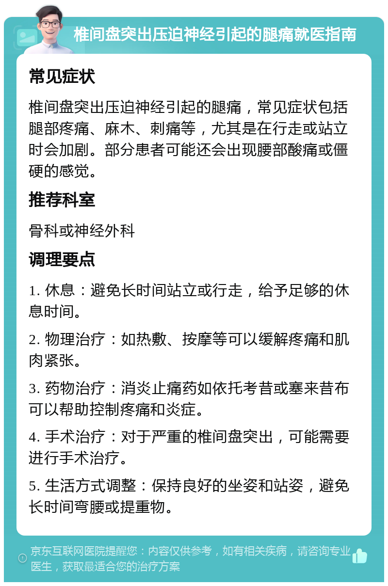 椎间盘突出压迫神经引起的腿痛就医指南 常见症状 椎间盘突出压迫神经引起的腿痛，常见症状包括腿部疼痛、麻木、刺痛等，尤其是在行走或站立时会加剧。部分患者可能还会出现腰部酸痛或僵硬的感觉。 推荐科室 骨科或神经外科 调理要点 1. 休息：避免长时间站立或行走，给予足够的休息时间。 2. 物理治疗：如热敷、按摩等可以缓解疼痛和肌肉紧张。 3. 药物治疗：消炎止痛药如依托考昔或塞来昔布可以帮助控制疼痛和炎症。 4. 手术治疗：对于严重的椎间盘突出，可能需要进行手术治疗。 5. 生活方式调整：保持良好的坐姿和站姿，避免长时间弯腰或提重物。