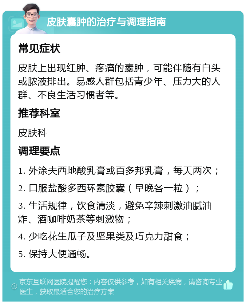 皮肤囊肿的治疗与调理指南 常见症状 皮肤上出现红肿、疼痛的囊肿，可能伴随有白头或脓液排出。易感人群包括青少年、压力大的人群、不良生活习惯者等。 推荐科室 皮肤科 调理要点 1. 外涂夫西地酸乳膏或百多邦乳膏，每天两次； 2. 口服盐酸多西环素胶囊（早晚各一粒）； 3. 生活规律，饮食清淡，避免辛辣刺激油腻油炸、酒咖啡奶茶等刺激物； 4. 少吃花生瓜子及坚果类及巧克力甜食； 5. 保持大便通畅。