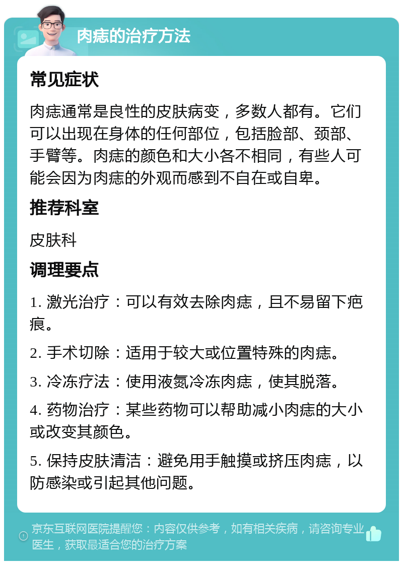 肉痣的治疗方法 常见症状 肉痣通常是良性的皮肤病变，多数人都有。它们可以出现在身体的任何部位，包括脸部、颈部、手臂等。肉痣的颜色和大小各不相同，有些人可能会因为肉痣的外观而感到不自在或自卑。 推荐科室 皮肤科 调理要点 1. 激光治疗：可以有效去除肉痣，且不易留下疤痕。 2. 手术切除：适用于较大或位置特殊的肉痣。 3. 冷冻疗法：使用液氮冷冻肉痣，使其脱落。 4. 药物治疗：某些药物可以帮助减小肉痣的大小或改变其颜色。 5. 保持皮肤清洁：避免用手触摸或挤压肉痣，以防感染或引起其他问题。