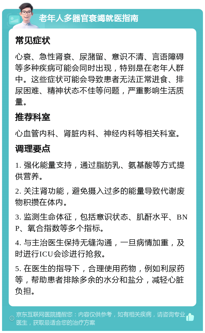 老年人多器官衰竭就医指南 常见症状 心衰、急性肾衰、尿潴留、意识不清、言语障碍等多种疾病可能会同时出现，特别是在老年人群中。这些症状可能会导致患者无法正常进食、排尿困难、精神状态不佳等问题，严重影响生活质量。 推荐科室 心血管内科、肾脏内科、神经内科等相关科室。 调理要点 1. 强化能量支持，通过脂肪乳、氨基酸等方式提供营养。 2. 关注肾功能，避免摄入过多的能量导致代谢废物积攒在体内。 3. 监测生命体征，包括意识状态、肌酐水平、BNP、氧合指数等多个指标。 4. 与主治医生保持无缝沟通，一旦病情加重，及时进行ICU会诊进行抢救。 5. 在医生的指导下，合理使用药物，例如利尿药等，帮助患者排除多余的水分和盐分，减轻心脏负担。