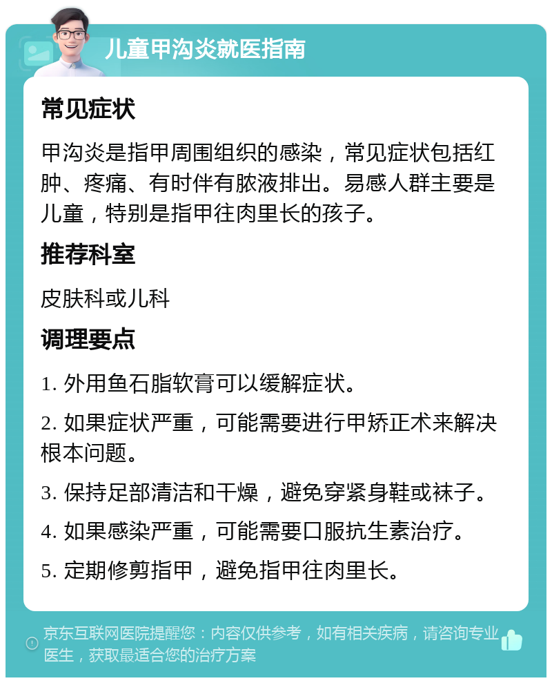 儿童甲沟炎就医指南 常见症状 甲沟炎是指甲周围组织的感染，常见症状包括红肿、疼痛、有时伴有脓液排出。易感人群主要是儿童，特别是指甲往肉里长的孩子。 推荐科室 皮肤科或儿科 调理要点 1. 外用鱼石脂软膏可以缓解症状。 2. 如果症状严重，可能需要进行甲矫正术来解决根本问题。 3. 保持足部清洁和干燥，避免穿紧身鞋或袜子。 4. 如果感染严重，可能需要口服抗生素治疗。 5. 定期修剪指甲，避免指甲往肉里长。