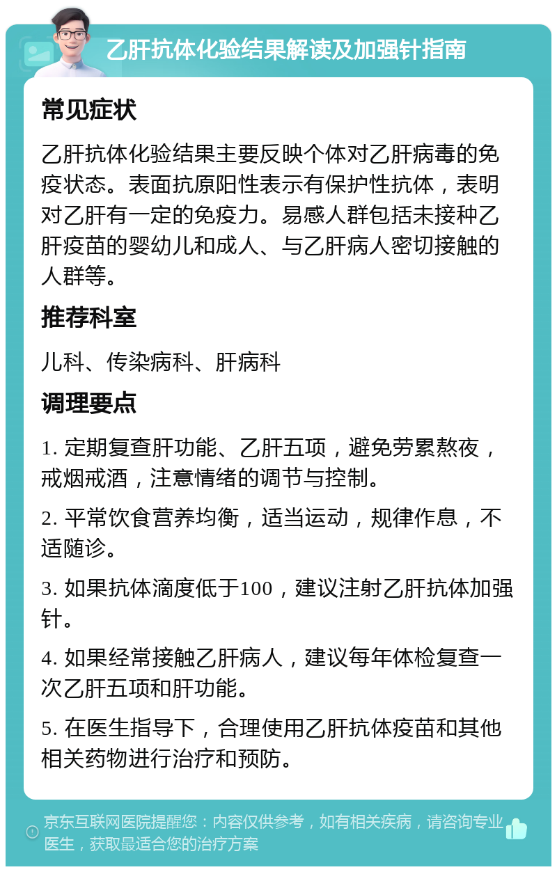 乙肝抗体化验结果解读及加强针指南 常见症状 乙肝抗体化验结果主要反映个体对乙肝病毒的免疫状态。表面抗原阳性表示有保护性抗体，表明对乙肝有一定的免疫力。易感人群包括未接种乙肝疫苗的婴幼儿和成人、与乙肝病人密切接触的人群等。 推荐科室 儿科、传染病科、肝病科 调理要点 1. 定期复查肝功能、乙肝五项，避免劳累熬夜，戒烟戒酒，注意情绪的调节与控制。 2. 平常饮食营养均衡，适当运动，规律作息，不适随诊。 3. 如果抗体滴度低于100，建议注射乙肝抗体加强针。 4. 如果经常接触乙肝病人，建议每年体检复查一次乙肝五项和肝功能。 5. 在医生指导下，合理使用乙肝抗体疫苗和其他相关药物进行治疗和预防。