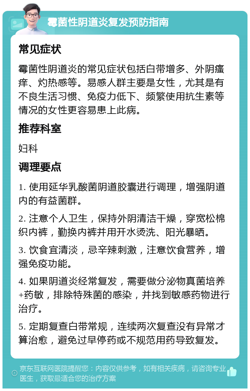 霉菌性阴道炎复发预防指南 常见症状 霉菌性阴道炎的常见症状包括白带增多、外阴瘙痒、灼热感等。易感人群主要是女性，尤其是有不良生活习惯、免疫力低下、频繁使用抗生素等情况的女性更容易患上此病。 推荐科室 妇科 调理要点 1. 使用延华乳酸菌阴道胶囊进行调理，增强阴道内的有益菌群。 2. 注意个人卫生，保持外阴清洁干燥，穿宽松棉织内裤，勤换内裤并用开水烫洗、阳光暴晒。 3. 饮食宜清淡，忌辛辣刺激，注意饮食营养，增强免疫功能。 4. 如果阴道炎经常复发，需要做分泌物真菌培养+药敏，排除特殊菌的感染，并找到敏感药物进行治疗。 5. 定期复查白带常规，连续两次复查没有异常才算治愈，避免过早停药或不规范用药导致复发。