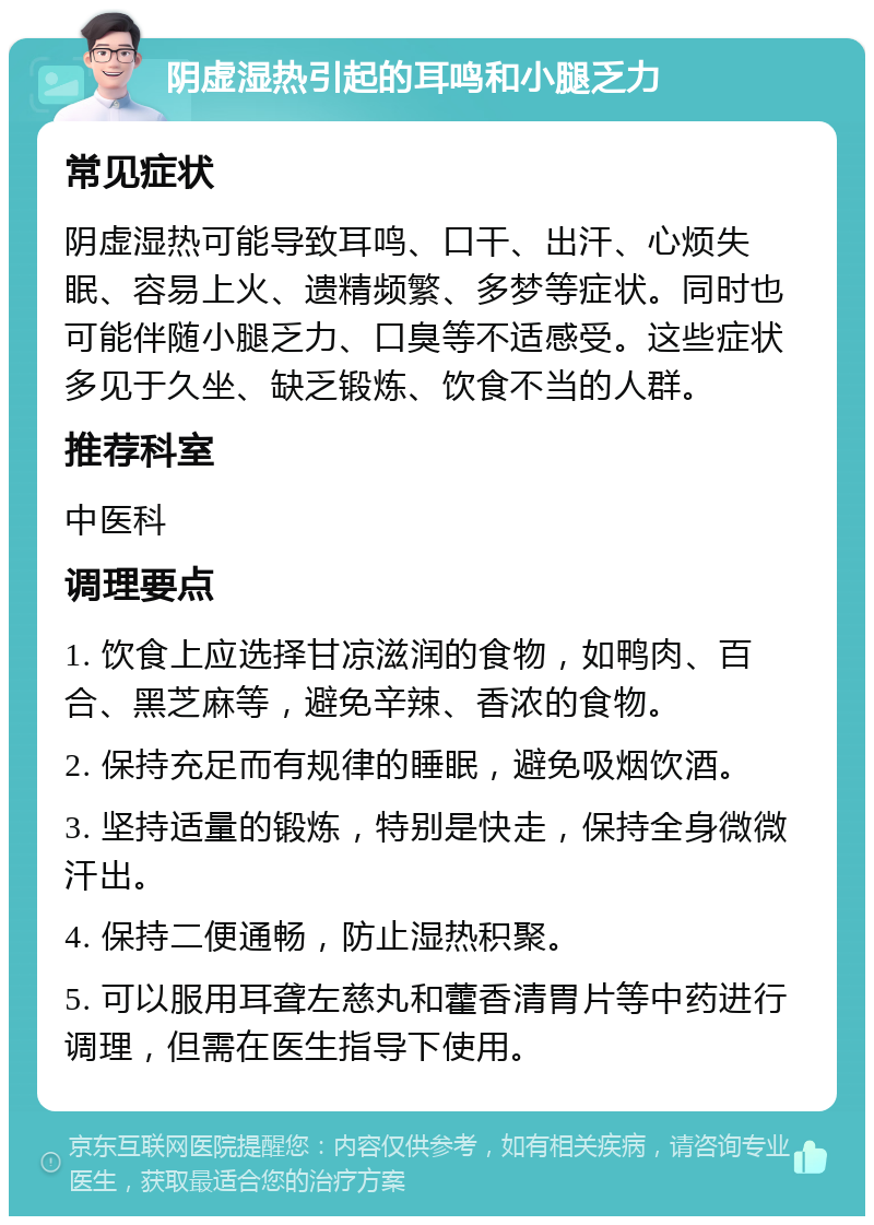 阴虚湿热引起的耳鸣和小腿乏力 常见症状 阴虚湿热可能导致耳鸣、口干、出汗、心烦失眠、容易上火、遗精频繁、多梦等症状。同时也可能伴随小腿乏力、口臭等不适感受。这些症状多见于久坐、缺乏锻炼、饮食不当的人群。 推荐科室 中医科 调理要点 1. 饮食上应选择甘凉滋润的食物，如鸭肉、百合、黑芝麻等，避免辛辣、香浓的食物。 2. 保持充足而有规律的睡眠，避免吸烟饮酒。 3. 坚持适量的锻炼，特别是快走，保持全身微微汗出。 4. 保持二便通畅，防止湿热积聚。 5. 可以服用耳聋左慈丸和藿香清胃片等中药进行调理，但需在医生指导下使用。