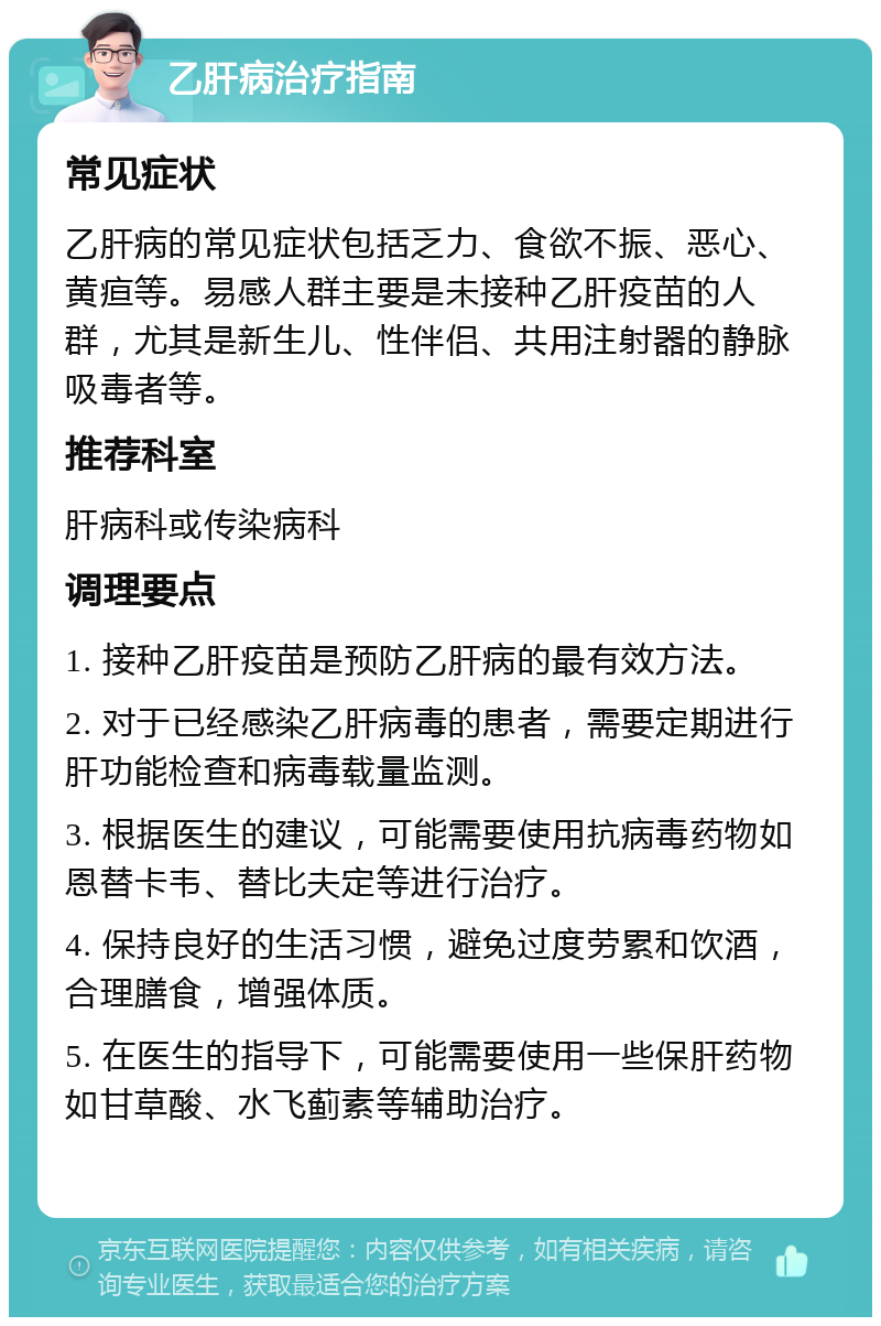 乙肝病治疗指南 常见症状 乙肝病的常见症状包括乏力、食欲不振、恶心、黄疸等。易感人群主要是未接种乙肝疫苗的人群，尤其是新生儿、性伴侣、共用注射器的静脉吸毒者等。 推荐科室 肝病科或传染病科 调理要点 1. 接种乙肝疫苗是预防乙肝病的最有效方法。 2. 对于已经感染乙肝病毒的患者，需要定期进行肝功能检查和病毒载量监测。 3. 根据医生的建议，可能需要使用抗病毒药物如恩替卡韦、替比夫定等进行治疗。 4. 保持良好的生活习惯，避免过度劳累和饮酒，合理膳食，增强体质。 5. 在医生的指导下，可能需要使用一些保肝药物如甘草酸、水飞蓟素等辅助治疗。