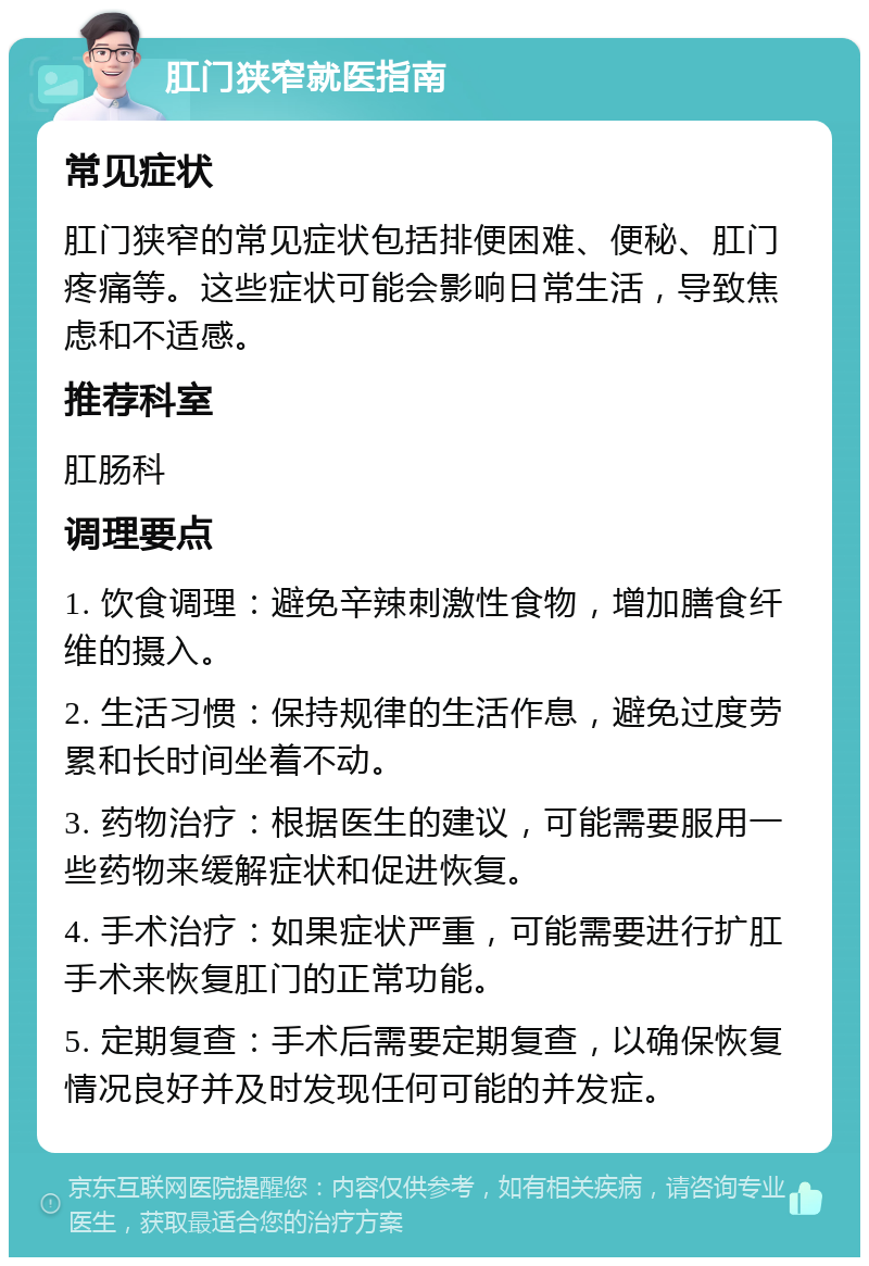 肛门狭窄就医指南 常见症状 肛门狭窄的常见症状包括排便困难、便秘、肛门疼痛等。这些症状可能会影响日常生活，导致焦虑和不适感。 推荐科室 肛肠科 调理要点 1. 饮食调理：避免辛辣刺激性食物，增加膳食纤维的摄入。 2. 生活习惯：保持规律的生活作息，避免过度劳累和长时间坐着不动。 3. 药物治疗：根据医生的建议，可能需要服用一些药物来缓解症状和促进恢复。 4. 手术治疗：如果症状严重，可能需要进行扩肛手术来恢复肛门的正常功能。 5. 定期复查：手术后需要定期复查，以确保恢复情况良好并及时发现任何可能的并发症。