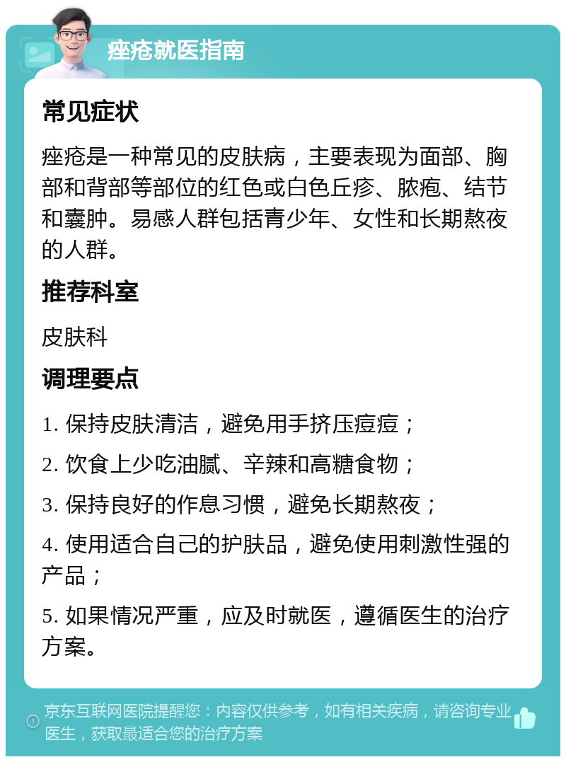 痤疮就医指南 常见症状 痤疮是一种常见的皮肤病，主要表现为面部、胸部和背部等部位的红色或白色丘疹、脓疱、结节和囊肿。易感人群包括青少年、女性和长期熬夜的人群。 推荐科室 皮肤科 调理要点 1. 保持皮肤清洁，避免用手挤压痘痘； 2. 饮食上少吃油腻、辛辣和高糖食物； 3. 保持良好的作息习惯，避免长期熬夜； 4. 使用适合自己的护肤品，避免使用刺激性强的产品； 5. 如果情况严重，应及时就医，遵循医生的治疗方案。