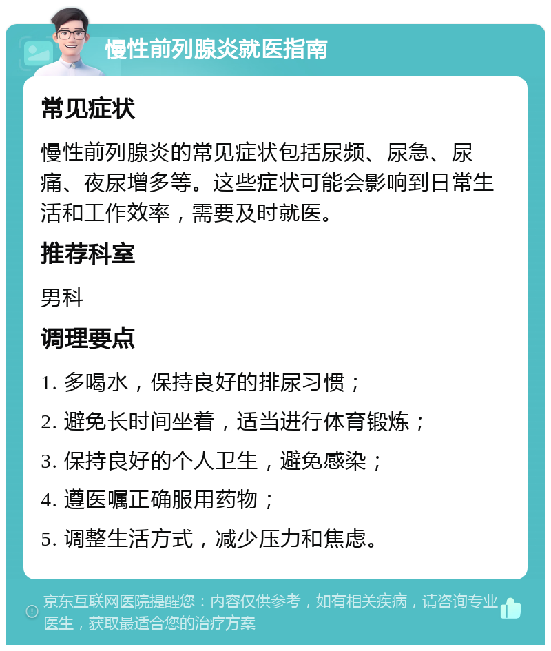 慢性前列腺炎就医指南 常见症状 慢性前列腺炎的常见症状包括尿频、尿急、尿痛、夜尿增多等。这些症状可能会影响到日常生活和工作效率，需要及时就医。 推荐科室 男科 调理要点 1. 多喝水，保持良好的排尿习惯； 2. 避免长时间坐着，适当进行体育锻炼； 3. 保持良好的个人卫生，避免感染； 4. 遵医嘱正确服用药物； 5. 调整生活方式，减少压力和焦虑。