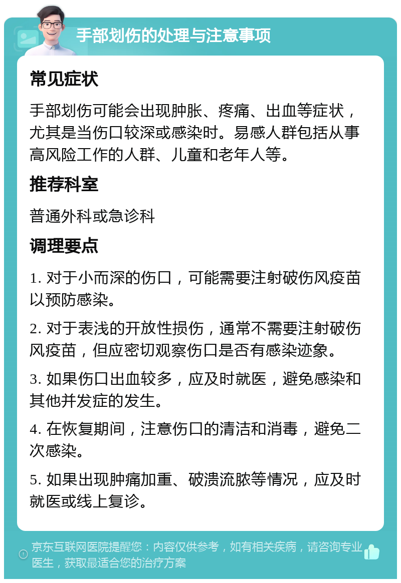 手部划伤的处理与注意事项 常见症状 手部划伤可能会出现肿胀、疼痛、出血等症状，尤其是当伤口较深或感染时。易感人群包括从事高风险工作的人群、儿童和老年人等。 推荐科室 普通外科或急诊科 调理要点 1. 对于小而深的伤口，可能需要注射破伤风疫苗以预防感染。 2. 对于表浅的开放性损伤，通常不需要注射破伤风疫苗，但应密切观察伤口是否有感染迹象。 3. 如果伤口出血较多，应及时就医，避免感染和其他并发症的发生。 4. 在恢复期间，注意伤口的清洁和消毒，避免二次感染。 5. 如果出现肿痛加重、破溃流脓等情况，应及时就医或线上复诊。