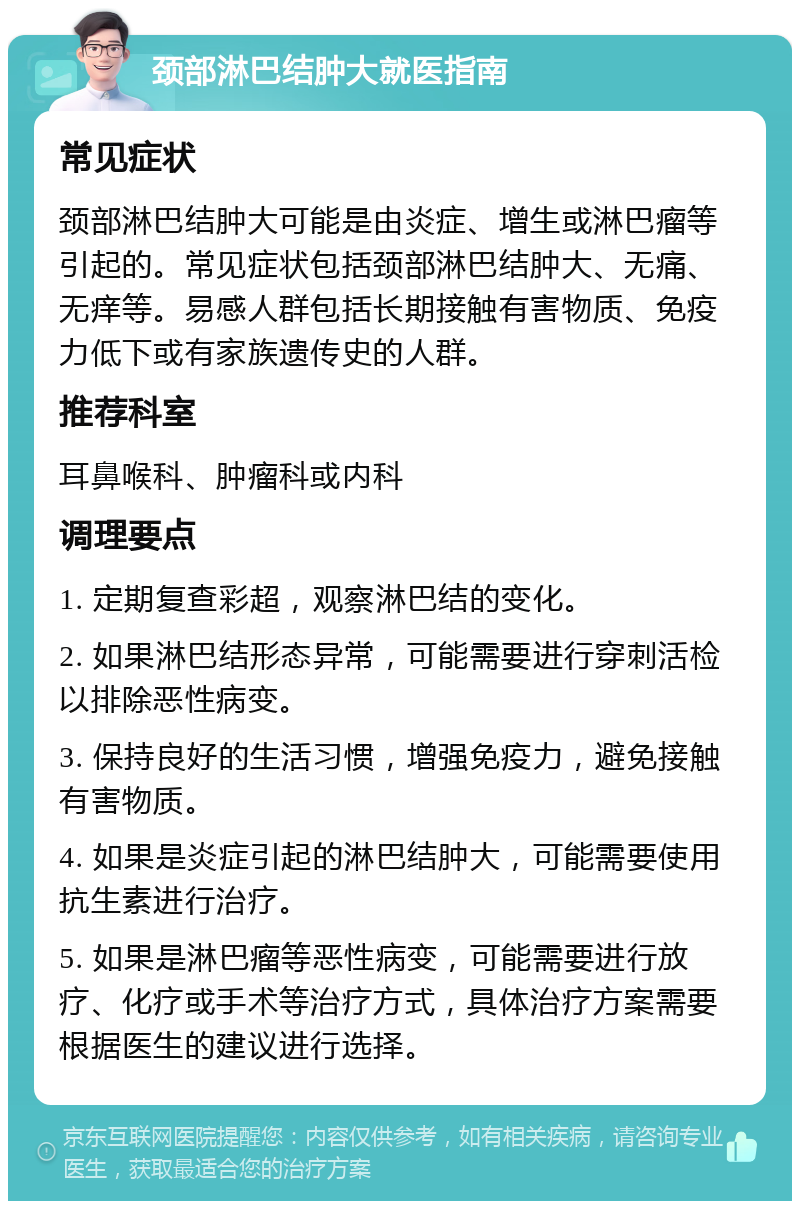 颈部淋巴结肿大就医指南 常见症状 颈部淋巴结肿大可能是由炎症、增生或淋巴瘤等引起的。常见症状包括颈部淋巴结肿大、无痛、无痒等。易感人群包括长期接触有害物质、免疫力低下或有家族遗传史的人群。 推荐科室 耳鼻喉科、肿瘤科或内科 调理要点 1. 定期复查彩超，观察淋巴结的变化。 2. 如果淋巴结形态异常，可能需要进行穿刺活检以排除恶性病变。 3. 保持良好的生活习惯，增强免疫力，避免接触有害物质。 4. 如果是炎症引起的淋巴结肿大，可能需要使用抗生素进行治疗。 5. 如果是淋巴瘤等恶性病变，可能需要进行放疗、化疗或手术等治疗方式，具体治疗方案需要根据医生的建议进行选择。