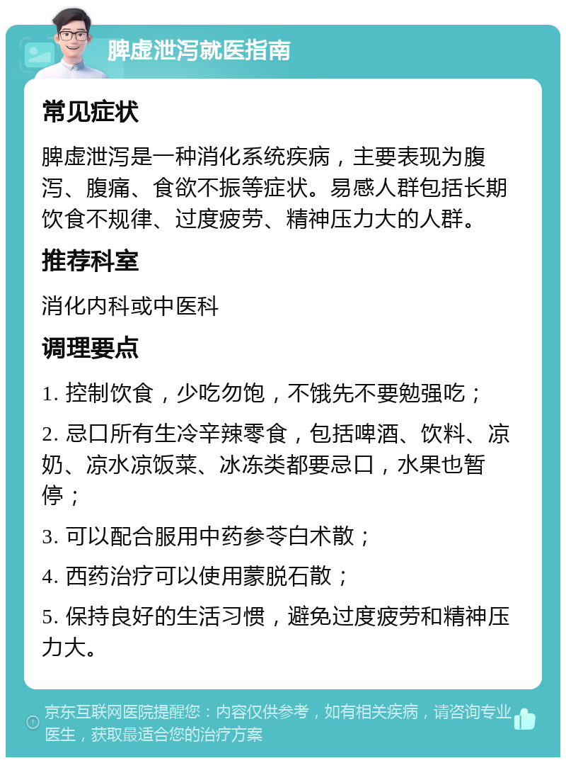 脾虚泄泻就医指南 常见症状 脾虚泄泻是一种消化系统疾病，主要表现为腹泻、腹痛、食欲不振等症状。易感人群包括长期饮食不规律、过度疲劳、精神压力大的人群。 推荐科室 消化内科或中医科 调理要点 1. 控制饮食，少吃勿饱，不饿先不要勉强吃； 2. 忌口所有生冷辛辣零食，包括啤酒、饮料、凉奶、凉水凉饭菜、冰冻类都要忌口，水果也暂停； 3. 可以配合服用中药参苓白术散； 4. 西药治疗可以使用蒙脱石散； 5. 保持良好的生活习惯，避免过度疲劳和精神压力大。