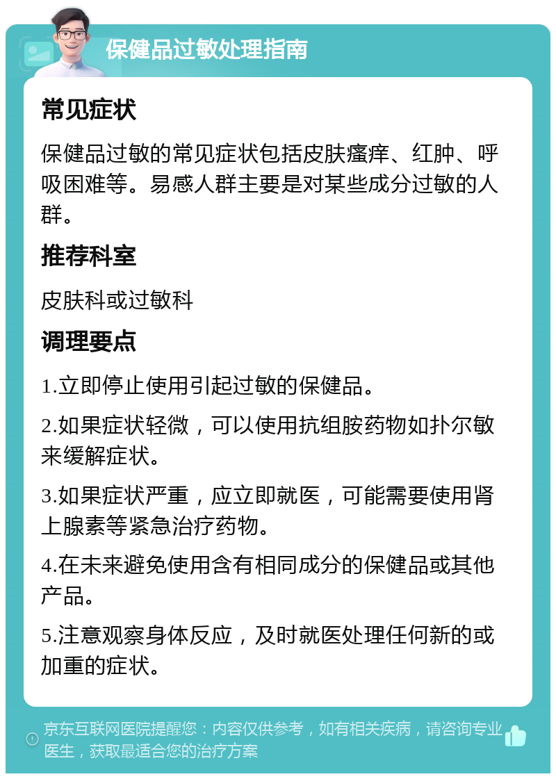 保健品过敏处理指南 常见症状 保健品过敏的常见症状包括皮肤瘙痒、红肿、呼吸困难等。易感人群主要是对某些成分过敏的人群。 推荐科室 皮肤科或过敏科 调理要点 1.立即停止使用引起过敏的保健品。 2.如果症状轻微，可以使用抗组胺药物如扑尔敏来缓解症状。 3.如果症状严重，应立即就医，可能需要使用肾上腺素等紧急治疗药物。 4.在未来避免使用含有相同成分的保健品或其他产品。 5.注意观察身体反应，及时就医处理任何新的或加重的症状。