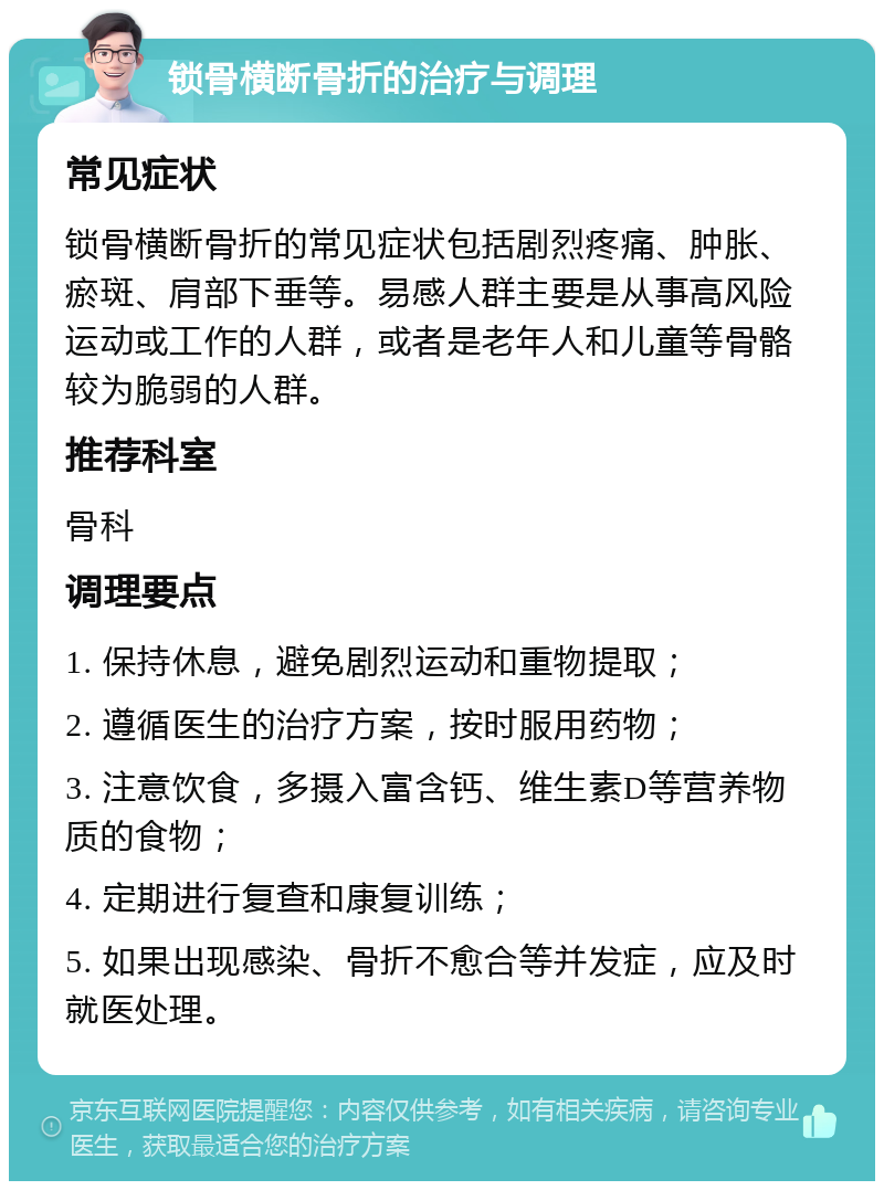 锁骨横断骨折的治疗与调理 常见症状 锁骨横断骨折的常见症状包括剧烈疼痛、肿胀、瘀斑、肩部下垂等。易感人群主要是从事高风险运动或工作的人群，或者是老年人和儿童等骨骼较为脆弱的人群。 推荐科室 骨科 调理要点 1. 保持休息，避免剧烈运动和重物提取； 2. 遵循医生的治疗方案，按时服用药物； 3. 注意饮食，多摄入富含钙、维生素D等营养物质的食物； 4. 定期进行复查和康复训练； 5. 如果出现感染、骨折不愈合等并发症，应及时就医处理。