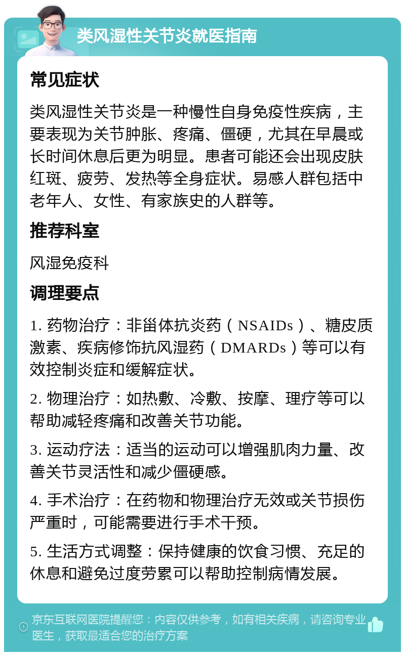 类风湿性关节炎就医指南 常见症状 类风湿性关节炎是一种慢性自身免疫性疾病，主要表现为关节肿胀、疼痛、僵硬，尤其在早晨或长时间休息后更为明显。患者可能还会出现皮肤红斑、疲劳、发热等全身症状。易感人群包括中老年人、女性、有家族史的人群等。 推荐科室 风湿免疫科 调理要点 1. 药物治疗：非甾体抗炎药（NSAIDs）、糖皮质激素、疾病修饰抗风湿药（DMARDs）等可以有效控制炎症和缓解症状。 2. 物理治疗：如热敷、冷敷、按摩、理疗等可以帮助减轻疼痛和改善关节功能。 3. 运动疗法：适当的运动可以增强肌肉力量、改善关节灵活性和减少僵硬感。 4. 手术治疗：在药物和物理治疗无效或关节损伤严重时，可能需要进行手术干预。 5. 生活方式调整：保持健康的饮食习惯、充足的休息和避免过度劳累可以帮助控制病情发展。