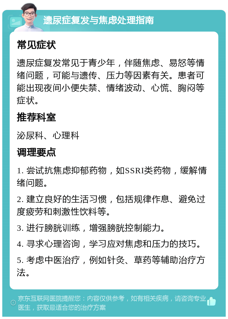 遗尿症复发与焦虑处理指南 常见症状 遗尿症复发常见于青少年，伴随焦虑、易怒等情绪问题，可能与遗传、压力等因素有关。患者可能出现夜间小便失禁、情绪波动、心慌、胸闷等症状。 推荐科室 泌尿科、心理科 调理要点 1. 尝试抗焦虑抑郁药物，如SSRI类药物，缓解情绪问题。 2. 建立良好的生活习惯，包括规律作息、避免过度疲劳和刺激性饮料等。 3. 进行膀胱训练，增强膀胱控制能力。 4. 寻求心理咨询，学习应对焦虑和压力的技巧。 5. 考虑中医治疗，例如针灸、草药等辅助治疗方法。