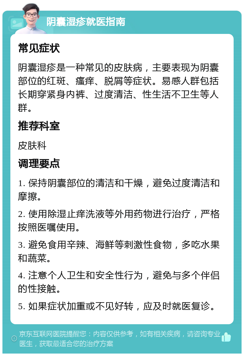 阴囊湿疹就医指南 常见症状 阴囊湿疹是一种常见的皮肤病，主要表现为阴囊部位的红斑、瘙痒、脱屑等症状。易感人群包括长期穿紧身内裤、过度清洁、性生活不卫生等人群。 推荐科室 皮肤科 调理要点 1. 保持阴囊部位的清洁和干燥，避免过度清洁和摩擦。 2. 使用除湿止痒洗液等外用药物进行治疗，严格按照医嘱使用。 3. 避免食用辛辣、海鲜等刺激性食物，多吃水果和蔬菜。 4. 注意个人卫生和安全性行为，避免与多个伴侣的性接触。 5. 如果症状加重或不见好转，应及时就医复诊。