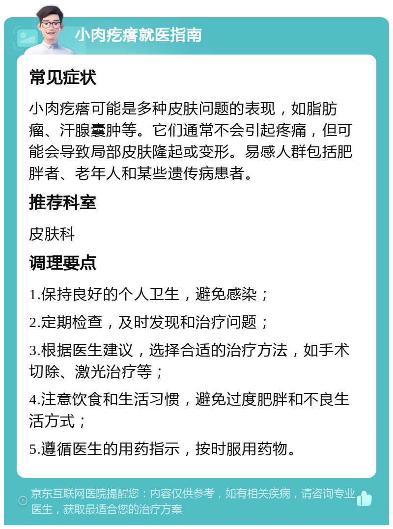 小肉疙瘩就医指南 常见症状 小肉疙瘩可能是多种皮肤问题的表现，如脂肪瘤、汗腺囊肿等。它们通常不会引起疼痛，但可能会导致局部皮肤隆起或变形。易感人群包括肥胖者、老年人和某些遗传病患者。 推荐科室 皮肤科 调理要点 1.保持良好的个人卫生，避免感染； 2.定期检查，及时发现和治疗问题； 3.根据医生建议，选择合适的治疗方法，如手术切除、激光治疗等； 4.注意饮食和生活习惯，避免过度肥胖和不良生活方式； 5.遵循医生的用药指示，按时服用药物。