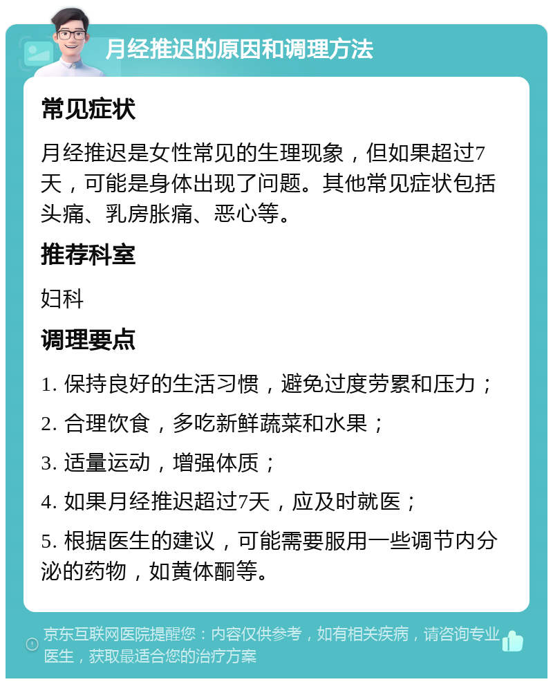 月经推迟的原因和调理方法 常见症状 月经推迟是女性常见的生理现象，但如果超过7天，可能是身体出现了问题。其他常见症状包括头痛、乳房胀痛、恶心等。 推荐科室 妇科 调理要点 1. 保持良好的生活习惯，避免过度劳累和压力； 2. 合理饮食，多吃新鲜蔬菜和水果； 3. 适量运动，增强体质； 4. 如果月经推迟超过7天，应及时就医； 5. 根据医生的建议，可能需要服用一些调节内分泌的药物，如黄体酮等。