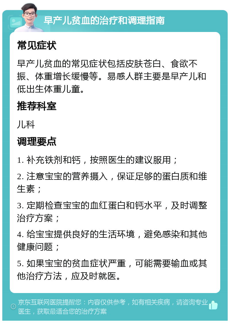 早产儿贫血的治疗和调理指南 常见症状 早产儿贫血的常见症状包括皮肤苍白、食欲不振、体重增长缓慢等。易感人群主要是早产儿和低出生体重儿童。 推荐科室 儿科 调理要点 1. 补充铁剂和钙，按照医生的建议服用； 2. 注意宝宝的营养摄入，保证足够的蛋白质和维生素； 3. 定期检查宝宝的血红蛋白和钙水平，及时调整治疗方案； 4. 给宝宝提供良好的生活环境，避免感染和其他健康问题； 5. 如果宝宝的贫血症状严重，可能需要输血或其他治疗方法，应及时就医。