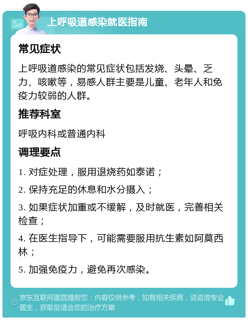 上呼吸道感染就医指南 常见症状 上呼吸道感染的常见症状包括发烧、头晕、乏力、咳嗽等，易感人群主要是儿童、老年人和免疫力较弱的人群。 推荐科室 呼吸内科或普通内科 调理要点 1. 对症处理，服用退烧药如泰诺； 2. 保持充足的休息和水分摄入； 3. 如果症状加重或不缓解，及时就医，完善相关检查； 4. 在医生指导下，可能需要服用抗生素如阿莫西林； 5. 加强免疫力，避免再次感染。