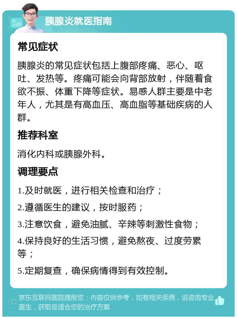 胰腺炎就医指南 常见症状 胰腺炎的常见症状包括上腹部疼痛、恶心、呕吐、发热等。疼痛可能会向背部放射，伴随着食欲不振、体重下降等症状。易感人群主要是中老年人，尤其是有高血压、高血脂等基础疾病的人群。 推荐科室 消化内科或胰腺外科。 调理要点 1.及时就医，进行相关检查和治疗； 2.遵循医生的建议，按时服药； 3.注意饮食，避免油腻、辛辣等刺激性食物； 4.保持良好的生活习惯，避免熬夜、过度劳累等； 5.定期复查，确保病情得到有效控制。