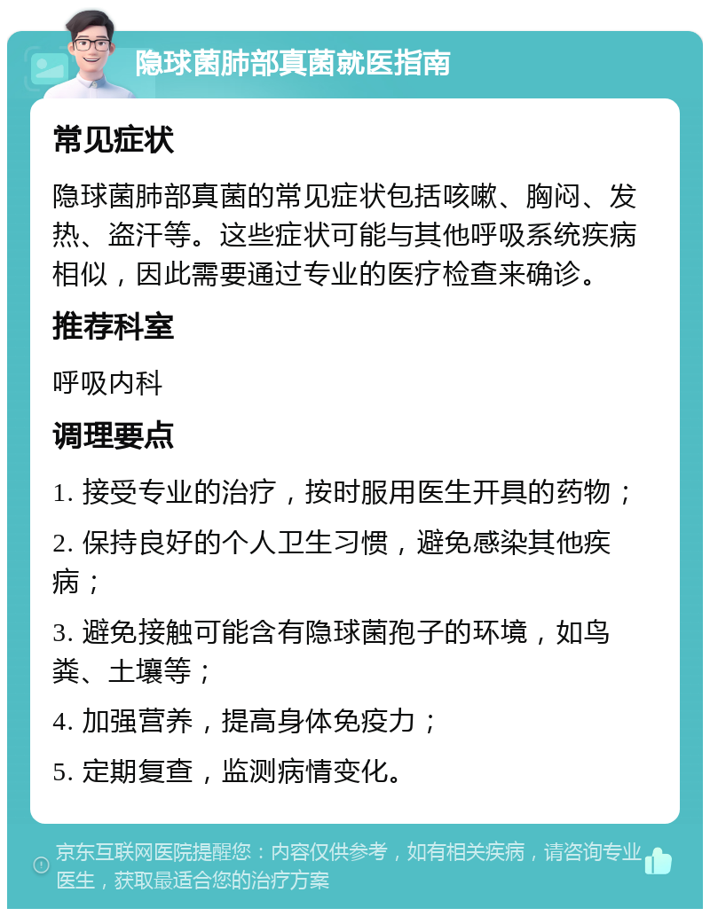 隐球菌肺部真菌就医指南 常见症状 隐球菌肺部真菌的常见症状包括咳嗽、胸闷、发热、盗汗等。这些症状可能与其他呼吸系统疾病相似，因此需要通过专业的医疗检查来确诊。 推荐科室 呼吸内科 调理要点 1. 接受专业的治疗，按时服用医生开具的药物； 2. 保持良好的个人卫生习惯，避免感染其他疾病； 3. 避免接触可能含有隐球菌孢子的环境，如鸟粪、土壤等； 4. 加强营养，提高身体免疫力； 5. 定期复查，监测病情变化。