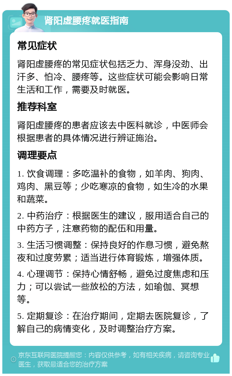 肾阳虚腰疼就医指南 常见症状 肾阳虚腰疼的常见症状包括乏力、浑身没劲、出汗多、怕冷、腰疼等。这些症状可能会影响日常生活和工作，需要及时就医。 推荐科室 肾阳虚腰疼的患者应该去中医科就诊，中医师会根据患者的具体情况进行辨证施治。 调理要点 1. 饮食调理：多吃温补的食物，如羊肉、狗肉、鸡肉、黑豆等；少吃寒凉的食物，如生冷的水果和蔬菜。 2. 中药治疗：根据医生的建议，服用适合自己的中药方子，注意药物的配伍和用量。 3. 生活习惯调整：保持良好的作息习惯，避免熬夜和过度劳累；适当进行体育锻炼，增强体质。 4. 心理调节：保持心情舒畅，避免过度焦虑和压力；可以尝试一些放松的方法，如瑜伽、冥想等。 5. 定期复诊：在治疗期间，定期去医院复诊，了解自己的病情变化，及时调整治疗方案。