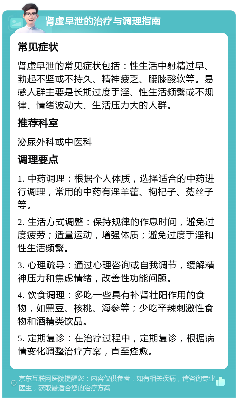 肾虚早泄的治疗与调理指南 常见症状 肾虚早泄的常见症状包括：性生活中射精过早、勃起不坚或不持久、精神疲乏、腰膝酸软等。易感人群主要是长期过度手淫、性生活频繁或不规律、情绪波动大、生活压力大的人群。 推荐科室 泌尿外科或中医科 调理要点 1. 中药调理：根据个人体质，选择适合的中药进行调理，常用的中药有淫羊藿、枸杞子、菟丝子等。 2. 生活方式调整：保持规律的作息时间，避免过度疲劳；适量运动，增强体质；避免过度手淫和性生活频繁。 3. 心理疏导：通过心理咨询或自我调节，缓解精神压力和焦虑情绪，改善性功能问题。 4. 饮食调理：多吃一些具有补肾壮阳作用的食物，如黑豆、核桃、海参等；少吃辛辣刺激性食物和酒精类饮品。 5. 定期复诊：在治疗过程中，定期复诊，根据病情变化调整治疗方案，直至痊愈。