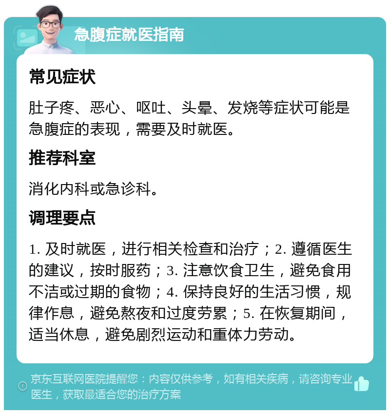 急腹症就医指南 常见症状 肚子疼、恶心、呕吐、头晕、发烧等症状可能是急腹症的表现，需要及时就医。 推荐科室 消化内科或急诊科。 调理要点 1. 及时就医，进行相关检查和治疗；2. 遵循医生的建议，按时服药；3. 注意饮食卫生，避免食用不洁或过期的食物；4. 保持良好的生活习惯，规律作息，避免熬夜和过度劳累；5. 在恢复期间，适当休息，避免剧烈运动和重体力劳动。