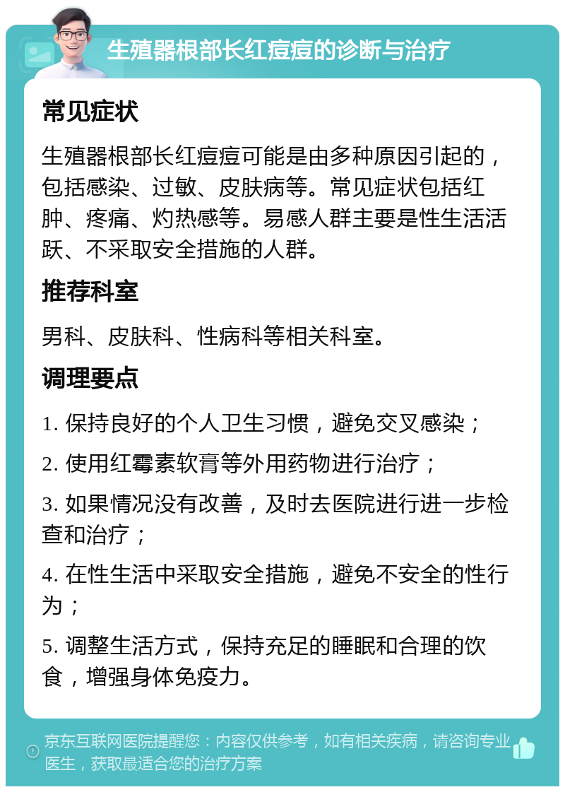 生殖器根部长红痘痘的诊断与治疗 常见症状 生殖器根部长红痘痘可能是由多种原因引起的，包括感染、过敏、皮肤病等。常见症状包括红肿、疼痛、灼热感等。易感人群主要是性生活活跃、不采取安全措施的人群。 推荐科室 男科、皮肤科、性病科等相关科室。 调理要点 1. 保持良好的个人卫生习惯，避免交叉感染； 2. 使用红霉素软膏等外用药物进行治疗； 3. 如果情况没有改善，及时去医院进行进一步检查和治疗； 4. 在性生活中采取安全措施，避免不安全的性行为； 5. 调整生活方式，保持充足的睡眠和合理的饮食，增强身体免疫力。