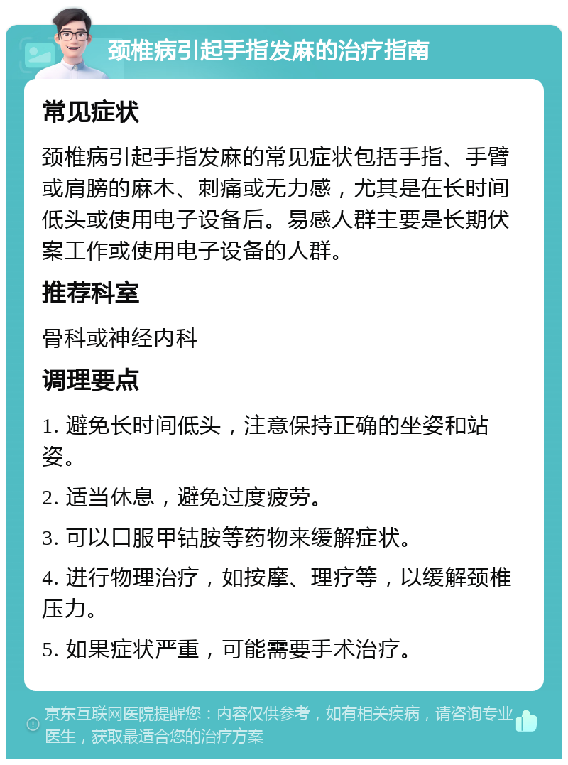 颈椎病引起手指发麻的治疗指南 常见症状 颈椎病引起手指发麻的常见症状包括手指、手臂或肩膀的麻木、刺痛或无力感，尤其是在长时间低头或使用电子设备后。易感人群主要是长期伏案工作或使用电子设备的人群。 推荐科室 骨科或神经内科 调理要点 1. 避免长时间低头，注意保持正确的坐姿和站姿。 2. 适当休息，避免过度疲劳。 3. 可以口服甲钴胺等药物来缓解症状。 4. 进行物理治疗，如按摩、理疗等，以缓解颈椎压力。 5. 如果症状严重，可能需要手术治疗。