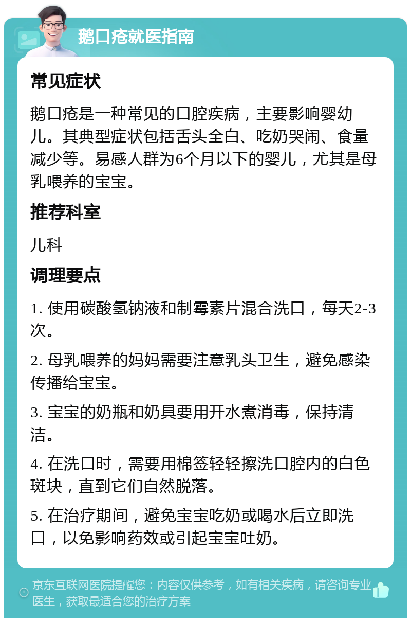 鹅口疮就医指南 常见症状 鹅口疮是一种常见的口腔疾病，主要影响婴幼儿。其典型症状包括舌头全白、吃奶哭闹、食量减少等。易感人群为6个月以下的婴儿，尤其是母乳喂养的宝宝。 推荐科室 儿科 调理要点 1. 使用碳酸氢钠液和制霉素片混合洗口，每天2-3次。 2. 母乳喂养的妈妈需要注意乳头卫生，避免感染传播给宝宝。 3. 宝宝的奶瓶和奶具要用开水煮消毒，保持清洁。 4. 在洗口时，需要用棉签轻轻擦洗口腔内的白色斑块，直到它们自然脱落。 5. 在治疗期间，避免宝宝吃奶或喝水后立即洗口，以免影响药效或引起宝宝吐奶。