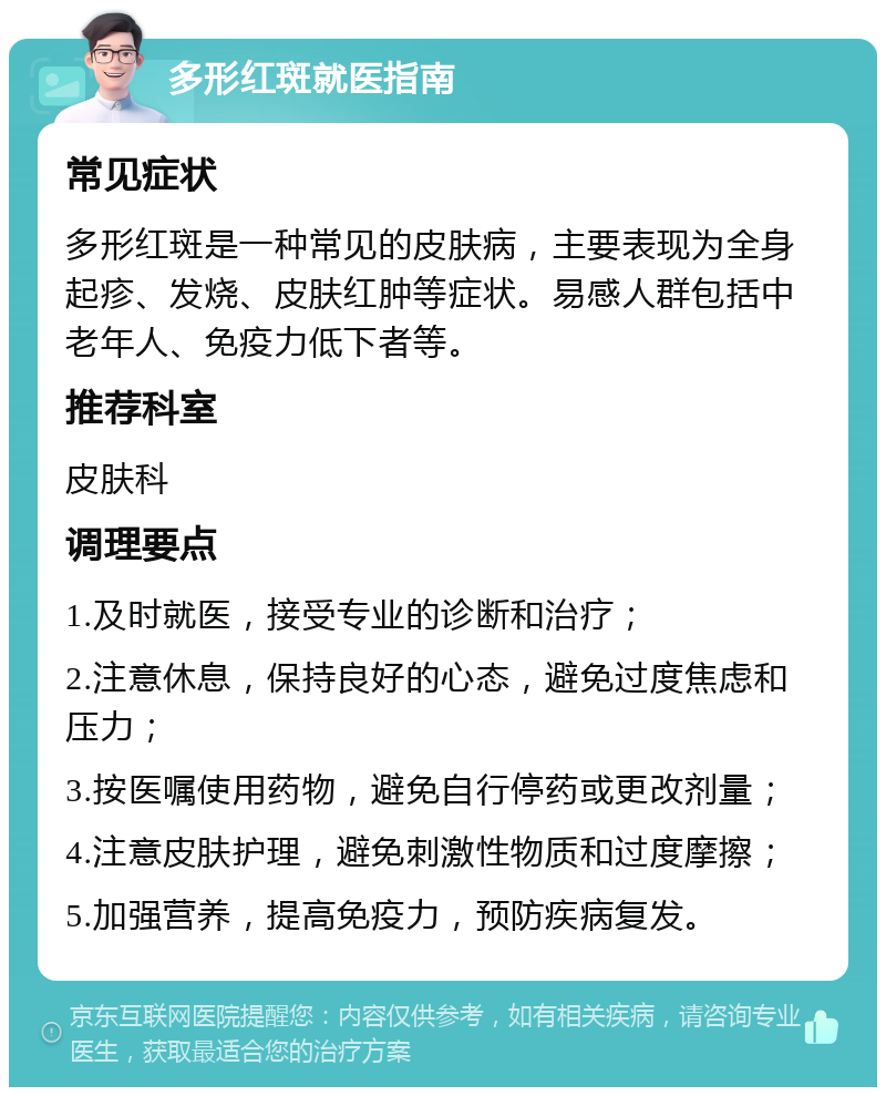 多形红斑就医指南 常见症状 多形红斑是一种常见的皮肤病，主要表现为全身起疹、发烧、皮肤红肿等症状。易感人群包括中老年人、免疫力低下者等。 推荐科室 皮肤科 调理要点 1.及时就医，接受专业的诊断和治疗； 2.注意休息，保持良好的心态，避免过度焦虑和压力； 3.按医嘱使用药物，避免自行停药或更改剂量； 4.注意皮肤护理，避免刺激性物质和过度摩擦； 5.加强营养，提高免疫力，预防疾病复发。