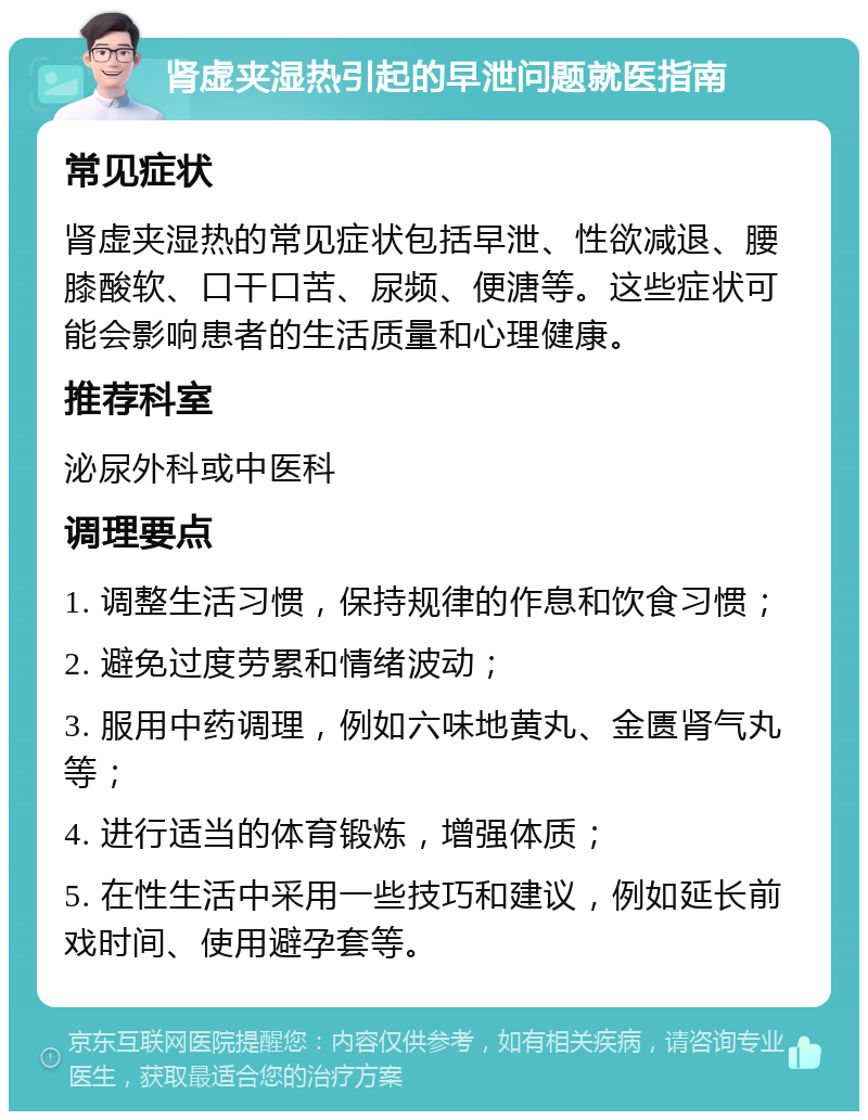 肾虚夹湿热引起的早泄问题就医指南 常见症状 肾虚夹湿热的常见症状包括早泄、性欲减退、腰膝酸软、口干口苦、尿频、便溏等。这些症状可能会影响患者的生活质量和心理健康。 推荐科室 泌尿外科或中医科 调理要点 1. 调整生活习惯，保持规律的作息和饮食习惯； 2. 避免过度劳累和情绪波动； 3. 服用中药调理，例如六味地黄丸、金匮肾气丸等； 4. 进行适当的体育锻炼，增强体质； 5. 在性生活中采用一些技巧和建议，例如延长前戏时间、使用避孕套等。