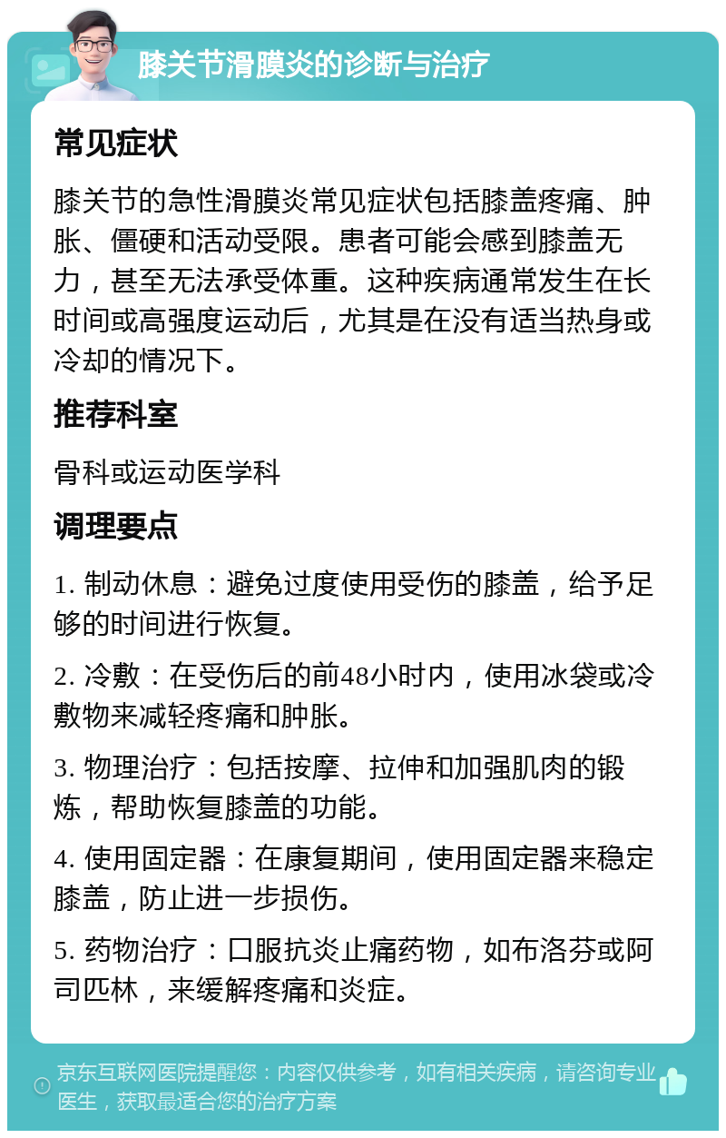 膝关节滑膜炎的诊断与治疗 常见症状 膝关节的急性滑膜炎常见症状包括膝盖疼痛、肿胀、僵硬和活动受限。患者可能会感到膝盖无力，甚至无法承受体重。这种疾病通常发生在长时间或高强度运动后，尤其是在没有适当热身或冷却的情况下。 推荐科室 骨科或运动医学科 调理要点 1. 制动休息：避免过度使用受伤的膝盖，给予足够的时间进行恢复。 2. 冷敷：在受伤后的前48小时内，使用冰袋或冷敷物来减轻疼痛和肿胀。 3. 物理治疗：包括按摩、拉伸和加强肌肉的锻炼，帮助恢复膝盖的功能。 4. 使用固定器：在康复期间，使用固定器来稳定膝盖，防止进一步损伤。 5. 药物治疗：口服抗炎止痛药物，如布洛芬或阿司匹林，来缓解疼痛和炎症。