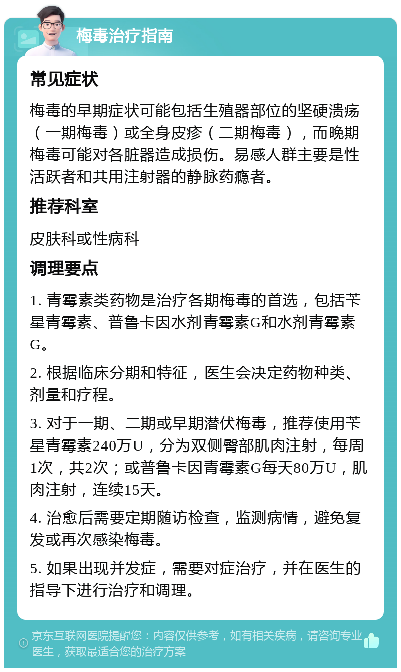 梅毒治疗指南 常见症状 梅毒的早期症状可能包括生殖器部位的坚硬溃疡（一期梅毒）或全身皮疹（二期梅毒），而晚期梅毒可能对各脏器造成损伤。易感人群主要是性活跃者和共用注射器的静脉药瘾者。 推荐科室 皮肤科或性病科 调理要点 1. 青霉素类药物是治疗各期梅毒的首选，包括苄星青霉素、普鲁卡因水剂青霉素G和水剂青霉素G。 2. 根据临床分期和特征，医生会决定药物种类、剂量和疗程。 3. 对于一期、二期或早期潜伏梅毒，推荐使用苄星青霉素240万U，分为双侧臀部肌肉注射，每周1次，共2次；或普鲁卡因青霉素G每天80万U，肌肉注射，连续15天。 4. 治愈后需要定期随访检查，监测病情，避免复发或再次感染梅毒。 5. 如果出现并发症，需要对症治疗，并在医生的指导下进行治疗和调理。