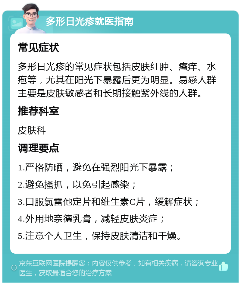 多形日光疹就医指南 常见症状 多形日光疹的常见症状包括皮肤红肿、瘙痒、水疱等，尤其在阳光下暴露后更为明显。易感人群主要是皮肤敏感者和长期接触紫外线的人群。 推荐科室 皮肤科 调理要点 1.严格防晒，避免在强烈阳光下暴露； 2.避免搔抓，以免引起感染； 3.口服氯雷他定片和维生素C片，缓解症状； 4.外用地奈德乳膏，减轻皮肤炎症； 5.注意个人卫生，保持皮肤清洁和干燥。