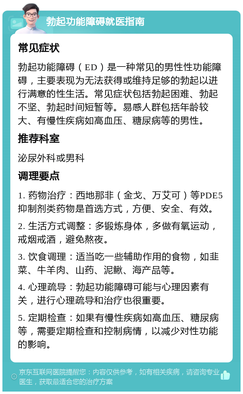 勃起功能障碍就医指南 常见症状 勃起功能障碍（ED）是一种常见的男性性功能障碍，主要表现为无法获得或维持足够的勃起以进行满意的性生活。常见症状包括勃起困难、勃起不坚、勃起时间短暂等。易感人群包括年龄较大、有慢性疾病如高血压、糖尿病等的男性。 推荐科室 泌尿外科或男科 调理要点 1. 药物治疗：西地那非（金戈、万艾可）等PDE5抑制剂类药物是首选方式，方便、安全、有效。 2. 生活方式调整：多锻炼身体，多做有氧运动，戒烟戒酒，避免熬夜。 3. 饮食调理：适当吃一些辅助作用的食物，如韭菜、牛羊肉、山药、泥鳅、海产品等。 4. 心理疏导：勃起功能障碍可能与心理因素有关，进行心理疏导和治疗也很重要。 5. 定期检查：如果有慢性疾病如高血压、糖尿病等，需要定期检查和控制病情，以减少对性功能的影响。