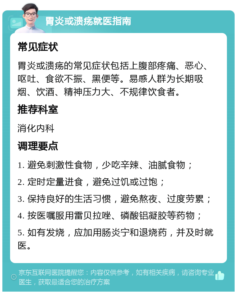 胃炎或溃疡就医指南 常见症状 胃炎或溃疡的常见症状包括上腹部疼痛、恶心、呕吐、食欲不振、黑便等。易感人群为长期吸烟、饮酒、精神压力大、不规律饮食者。 推荐科室 消化内科 调理要点 1. 避免刺激性食物，少吃辛辣、油腻食物； 2. 定时定量进食，避免过饥或过饱； 3. 保持良好的生活习惯，避免熬夜、过度劳累； 4. 按医嘱服用雷贝拉唑、磷酸铝凝胶等药物； 5. 如有发烧，应加用肠炎宁和退烧药，并及时就医。