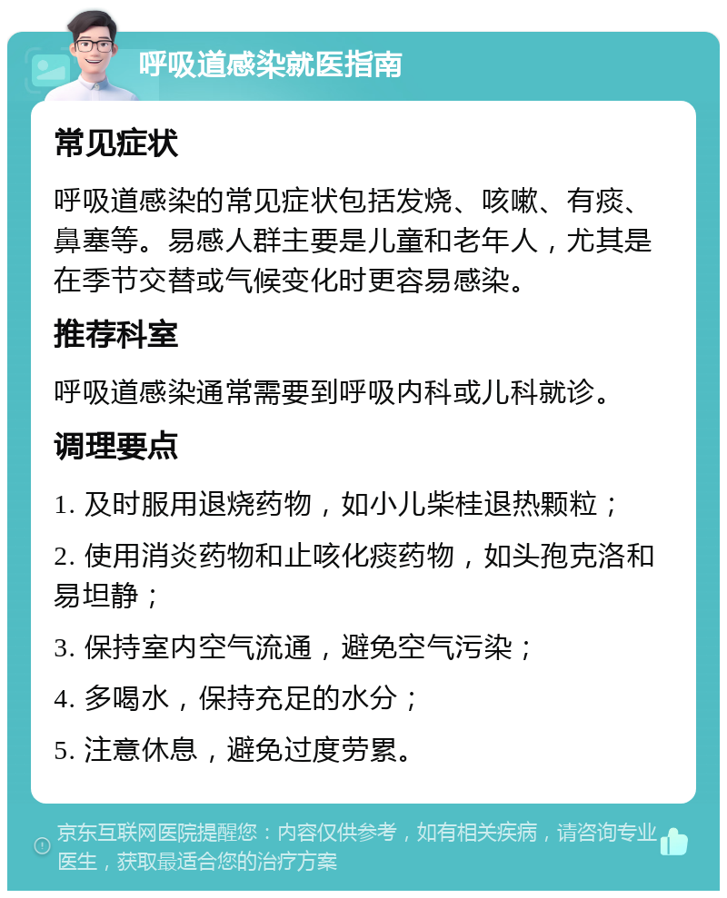 呼吸道感染就医指南 常见症状 呼吸道感染的常见症状包括发烧、咳嗽、有痰、鼻塞等。易感人群主要是儿童和老年人，尤其是在季节交替或气候变化时更容易感染。 推荐科室 呼吸道感染通常需要到呼吸内科或儿科就诊。 调理要点 1. 及时服用退烧药物，如小儿柴桂退热颗粒； 2. 使用消炎药物和止咳化痰药物，如头孢克洛和易坦静； 3. 保持室内空气流通，避免空气污染； 4. 多喝水，保持充足的水分； 5. 注意休息，避免过度劳累。