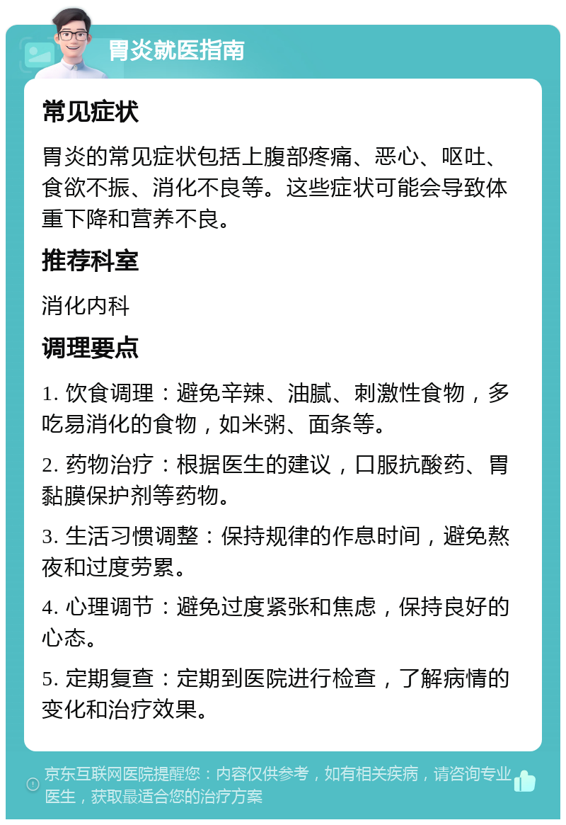 胃炎就医指南 常见症状 胃炎的常见症状包括上腹部疼痛、恶心、呕吐、食欲不振、消化不良等。这些症状可能会导致体重下降和营养不良。 推荐科室 消化内科 调理要点 1. 饮食调理：避免辛辣、油腻、刺激性食物，多吃易消化的食物，如米粥、面条等。 2. 药物治疗：根据医生的建议，口服抗酸药、胃黏膜保护剂等药物。 3. 生活习惯调整：保持规律的作息时间，避免熬夜和过度劳累。 4. 心理调节：避免过度紧张和焦虑，保持良好的心态。 5. 定期复查：定期到医院进行检查，了解病情的变化和治疗效果。