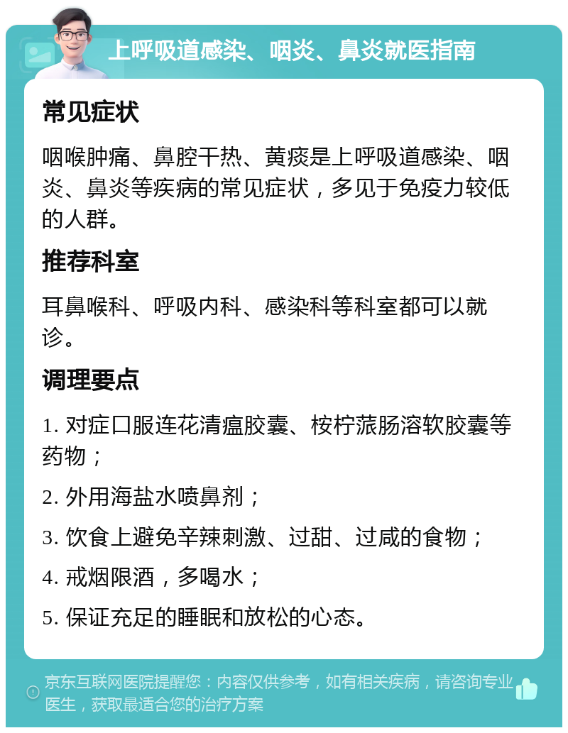 上呼吸道感染、咽炎、鼻炎就医指南 常见症状 咽喉肿痛、鼻腔干热、黄痰是上呼吸道感染、咽炎、鼻炎等疾病的常见症状，多见于免疫力较低的人群。 推荐科室 耳鼻喉科、呼吸内科、感染科等科室都可以就诊。 调理要点 1. 对症口服连花清瘟胶囊、桉柠蒎肠溶软胶囊等药物； 2. 外用海盐水喷鼻剂； 3. 饮食上避免辛辣刺激、过甜、过咸的食物； 4. 戒烟限酒，多喝水； 5. 保证充足的睡眠和放松的心态。