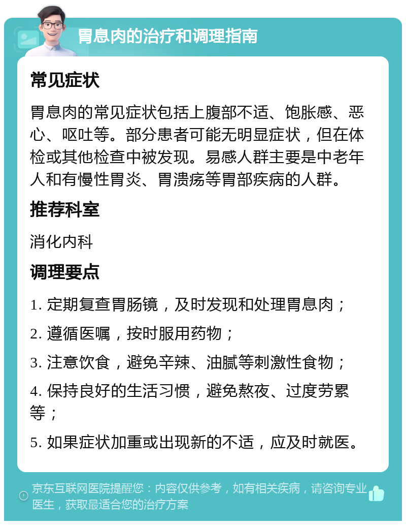 胃息肉的治疗和调理指南 常见症状 胃息肉的常见症状包括上腹部不适、饱胀感、恶心、呕吐等。部分患者可能无明显症状，但在体检或其他检查中被发现。易感人群主要是中老年人和有慢性胃炎、胃溃疡等胃部疾病的人群。 推荐科室 消化内科 调理要点 1. 定期复查胃肠镜，及时发现和处理胃息肉； 2. 遵循医嘱，按时服用药物； 3. 注意饮食，避免辛辣、油腻等刺激性食物； 4. 保持良好的生活习惯，避免熬夜、过度劳累等； 5. 如果症状加重或出现新的不适，应及时就医。