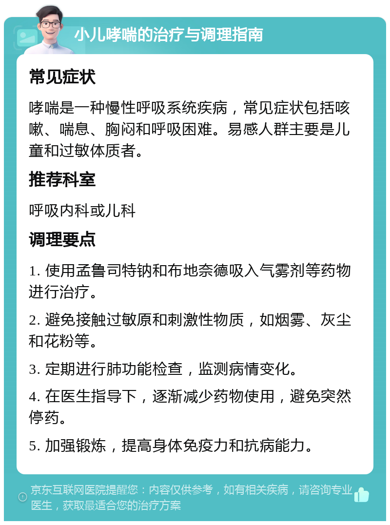 小儿哮喘的治疗与调理指南 常见症状 哮喘是一种慢性呼吸系统疾病，常见症状包括咳嗽、喘息、胸闷和呼吸困难。易感人群主要是儿童和过敏体质者。 推荐科室 呼吸内科或儿科 调理要点 1. 使用孟鲁司特钠和布地奈德吸入气雾剂等药物进行治疗。 2. 避免接触过敏原和刺激性物质，如烟雾、灰尘和花粉等。 3. 定期进行肺功能检查，监测病情变化。 4. 在医生指导下，逐渐减少药物使用，避免突然停药。 5. 加强锻炼，提高身体免疫力和抗病能力。