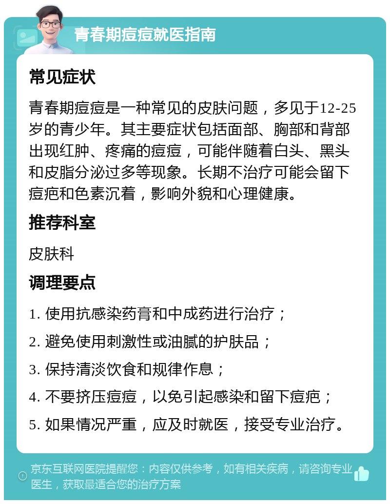 青春期痘痘就医指南 常见症状 青春期痘痘是一种常见的皮肤问题，多见于12-25岁的青少年。其主要症状包括面部、胸部和背部出现红肿、疼痛的痘痘，可能伴随着白头、黑头和皮脂分泌过多等现象。长期不治疗可能会留下痘疤和色素沉着，影响外貌和心理健康。 推荐科室 皮肤科 调理要点 1. 使用抗感染药膏和中成药进行治疗； 2. 避免使用刺激性或油腻的护肤品； 3. 保持清淡饮食和规律作息； 4. 不要挤压痘痘，以免引起感染和留下痘疤； 5. 如果情况严重，应及时就医，接受专业治疗。