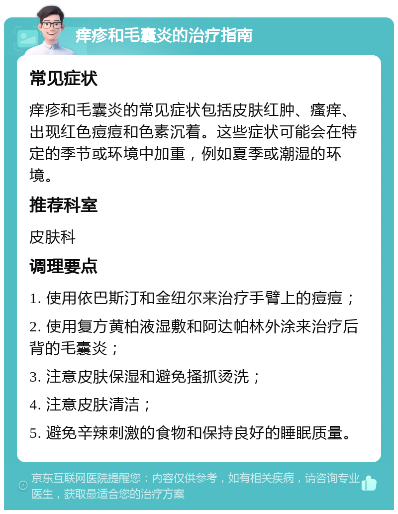 痒疹和毛囊炎的治疗指南 常见症状 痒疹和毛囊炎的常见症状包括皮肤红肿、瘙痒、出现红色痘痘和色素沉着。这些症状可能会在特定的季节或环境中加重，例如夏季或潮湿的环境。 推荐科室 皮肤科 调理要点 1. 使用依巴斯汀和金纽尔来治疗手臂上的痘痘； 2. 使用复方黄柏液湿敷和阿达帕林外涂来治疗后背的毛囊炎； 3. 注意皮肤保湿和避免搔抓烫洗； 4. 注意皮肤清洁； 5. 避免辛辣刺激的食物和保持良好的睡眠质量。