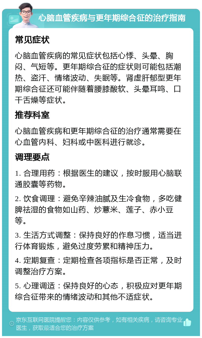 心脑血管疾病与更年期综合征的治疗指南 常见症状 心脑血管疾病的常见症状包括心悸、头晕、胸闷、气短等。更年期综合征的症状则可能包括潮热、盗汗、情绪波动、失眠等。肾虚肝郁型更年期综合征还可能伴随着腰膝酸软、头晕耳鸣、口干舌燥等症状。 推荐科室 心脑血管疾病和更年期综合征的治疗通常需要在心血管内科、妇科或中医科进行就诊。 调理要点 1. 合理用药：根据医生的建议，按时服用心脑联通胶囊等药物。 2. 饮食调理：避免辛辣油腻及生冷食物，多吃健脾祛湿的食物如山药、炒薏米、莲子、赤小豆等。 3. 生活方式调整：保持良好的作息习惯，适当进行体育锻炼，避免过度劳累和精神压力。 4. 定期复查：定期检查各项指标是否正常，及时调整治疗方案。 5. 心理调适：保持良好的心态，积极应对更年期综合征带来的情绪波动和其他不适症状。